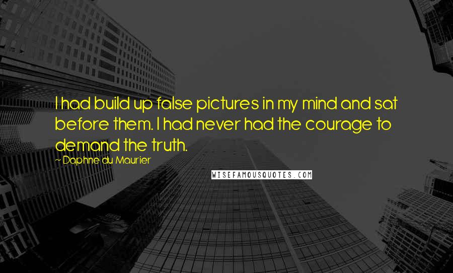 Daphne Du Maurier Quotes: I had build up false pictures in my mind and sat before them. I had never had the courage to demand the truth.