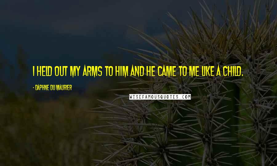 Daphne Du Maurier Quotes: I held out my arms to him and he came to me like a child.