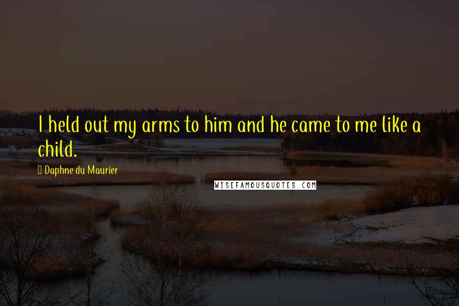 Daphne Du Maurier Quotes: I held out my arms to him and he came to me like a child.