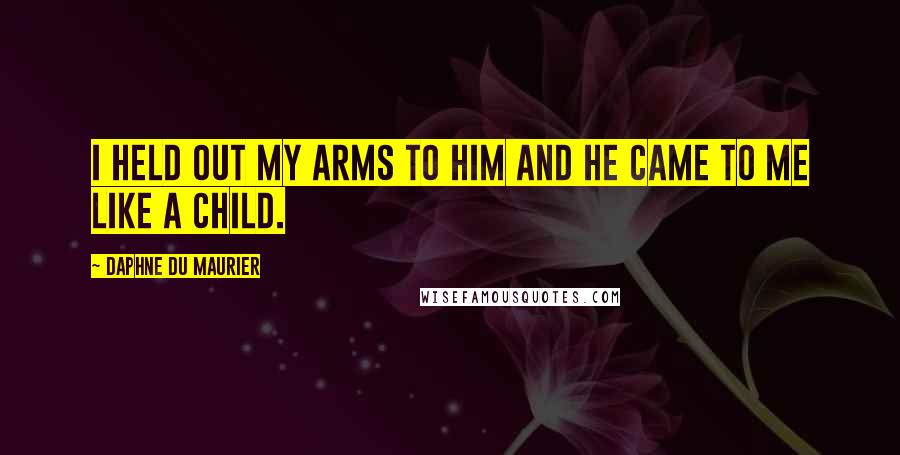 Daphne Du Maurier Quotes: I held out my arms to him and he came to me like a child.