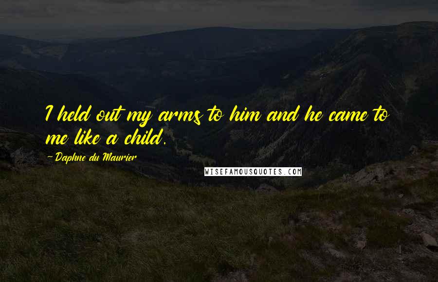 Daphne Du Maurier Quotes: I held out my arms to him and he came to me like a child.