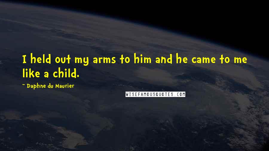 Daphne Du Maurier Quotes: I held out my arms to him and he came to me like a child.