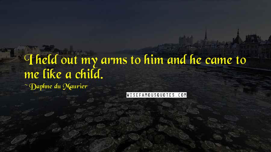 Daphne Du Maurier Quotes: I held out my arms to him and he came to me like a child.