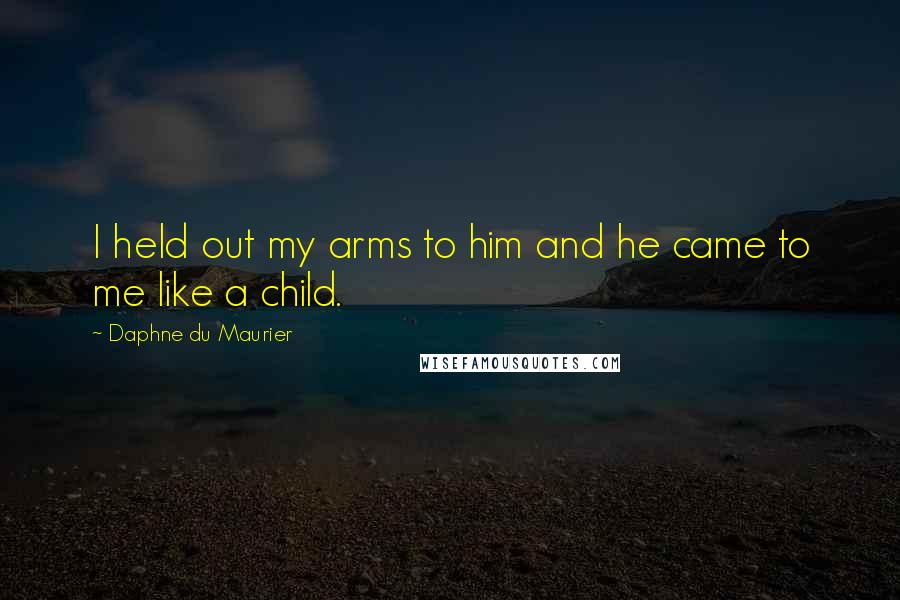 Daphne Du Maurier Quotes: I held out my arms to him and he came to me like a child.