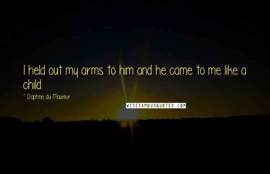 Daphne Du Maurier Quotes: I held out my arms to him and he came to me like a child.