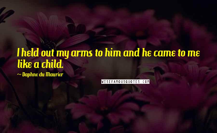 Daphne Du Maurier Quotes: I held out my arms to him and he came to me like a child.