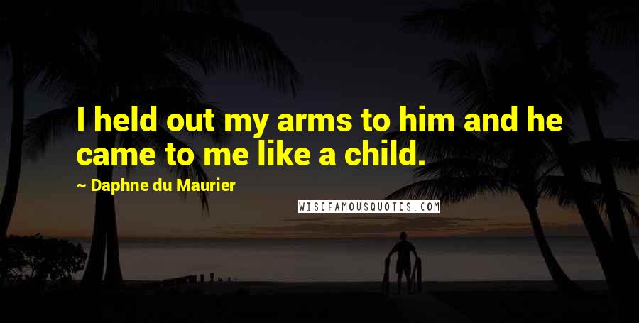 Daphne Du Maurier Quotes: I held out my arms to him and he came to me like a child.