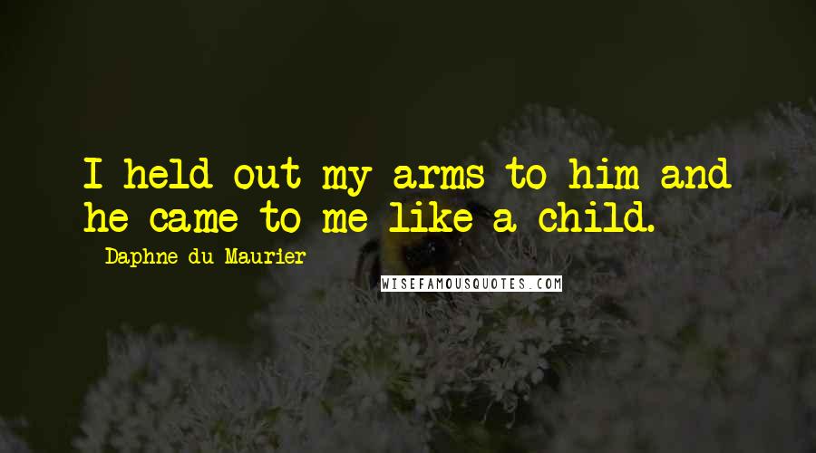 Daphne Du Maurier Quotes: I held out my arms to him and he came to me like a child.