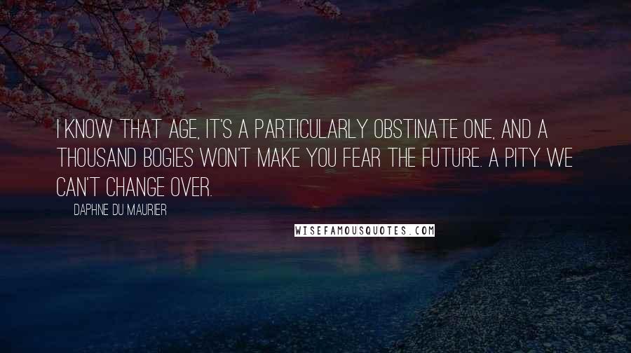 Daphne Du Maurier Quotes: I know that age, it's a particularly obstinate one, and a thousand bogies won't make you fear the future. A pity we can't change over.