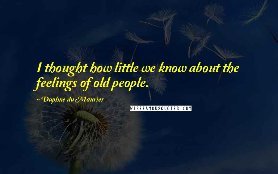 Daphne Du Maurier Quotes: I thought how little we know about the feelings of old people.