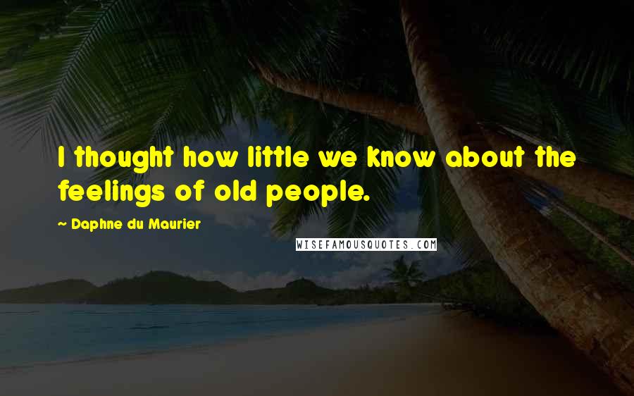 Daphne Du Maurier Quotes: I thought how little we know about the feelings of old people.