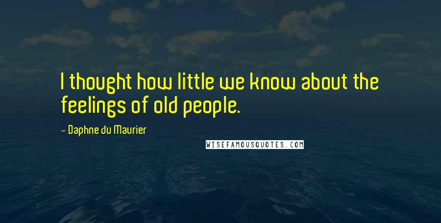 Daphne Du Maurier Quotes: I thought how little we know about the feelings of old people.