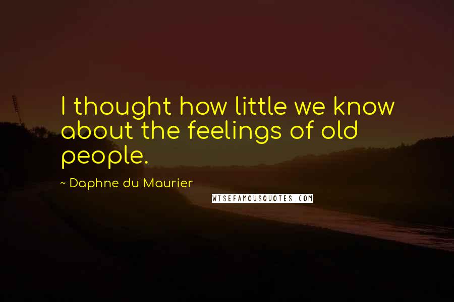 Daphne Du Maurier Quotes: I thought how little we know about the feelings of old people.