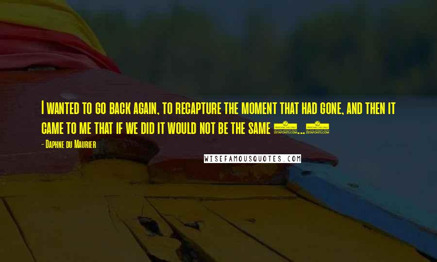 Daphne Du Maurier Quotes: I wanted to go back again, to recapture the moment that had gone, and then it came to me that if we did it would not be the same (...)