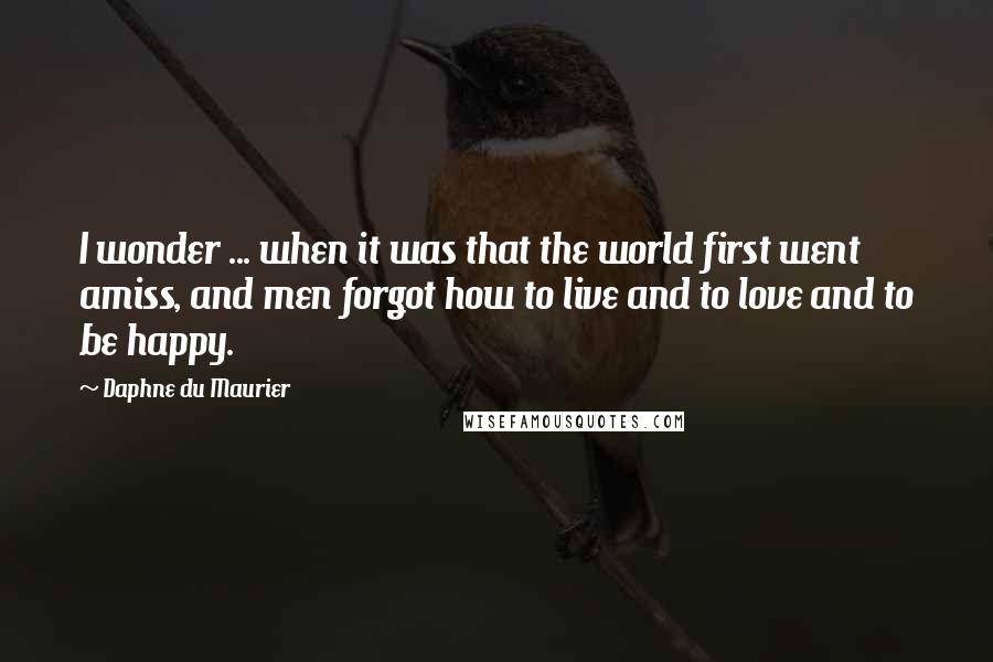 Daphne Du Maurier Quotes: I wonder ... when it was that the world first went amiss, and men forgot how to live and to love and to be happy.