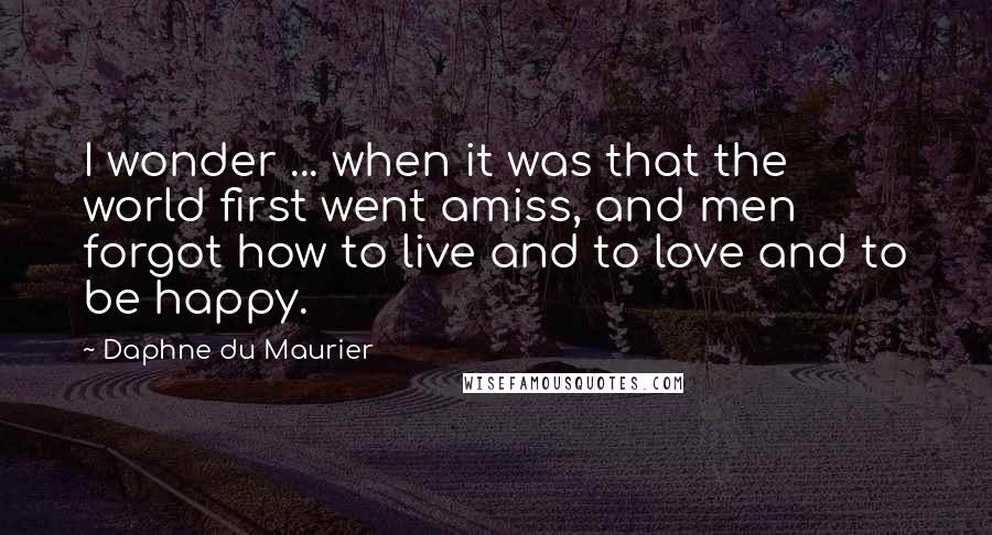 Daphne Du Maurier Quotes: I wonder ... when it was that the world first went amiss, and men forgot how to live and to love and to be happy.