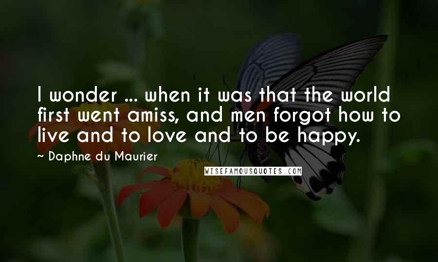 Daphne Du Maurier Quotes: I wonder ... when it was that the world first went amiss, and men forgot how to live and to love and to be happy.