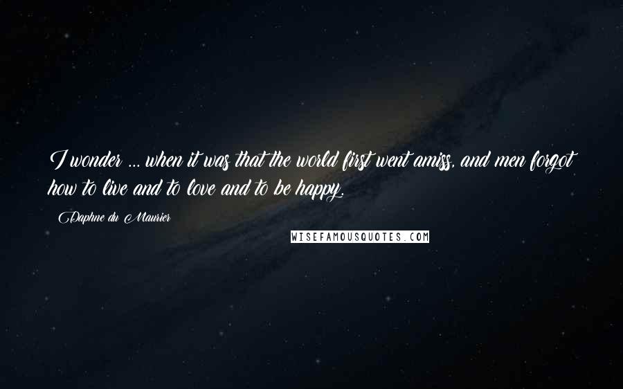 Daphne Du Maurier Quotes: I wonder ... when it was that the world first went amiss, and men forgot how to live and to love and to be happy.