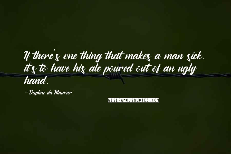 Daphne Du Maurier Quotes: If there's one thing that makes a man sick, it's to have his ale poured out of an ugly hand.