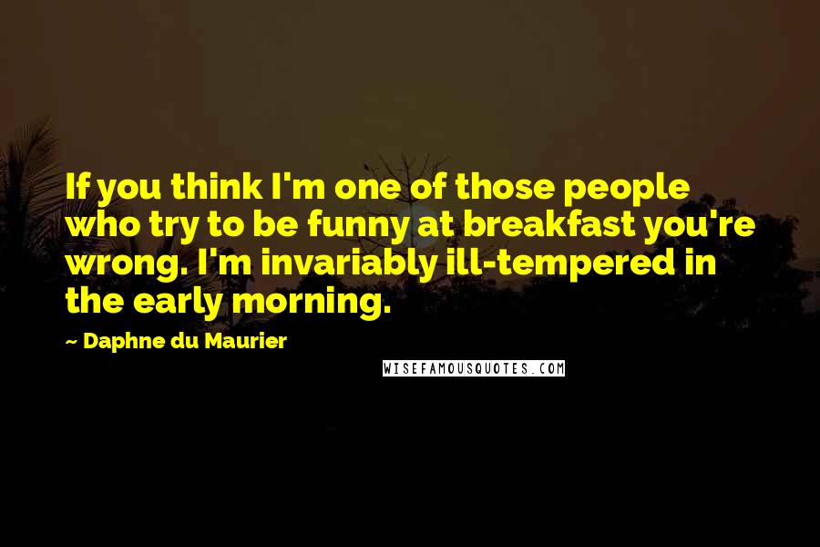 Daphne Du Maurier Quotes: If you think I'm one of those people who try to be funny at breakfast you're wrong. I'm invariably ill-tempered in the early morning.