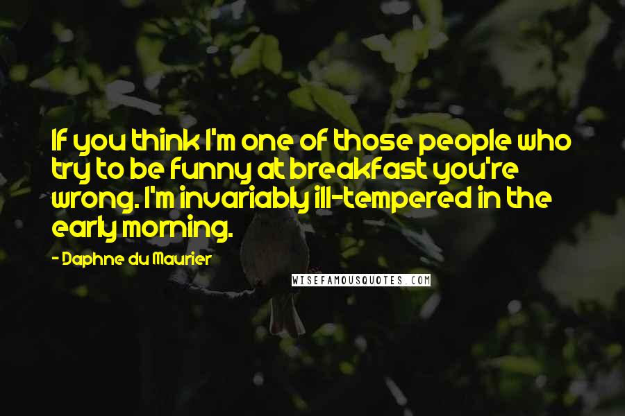 Daphne Du Maurier Quotes: If you think I'm one of those people who try to be funny at breakfast you're wrong. I'm invariably ill-tempered in the early morning.