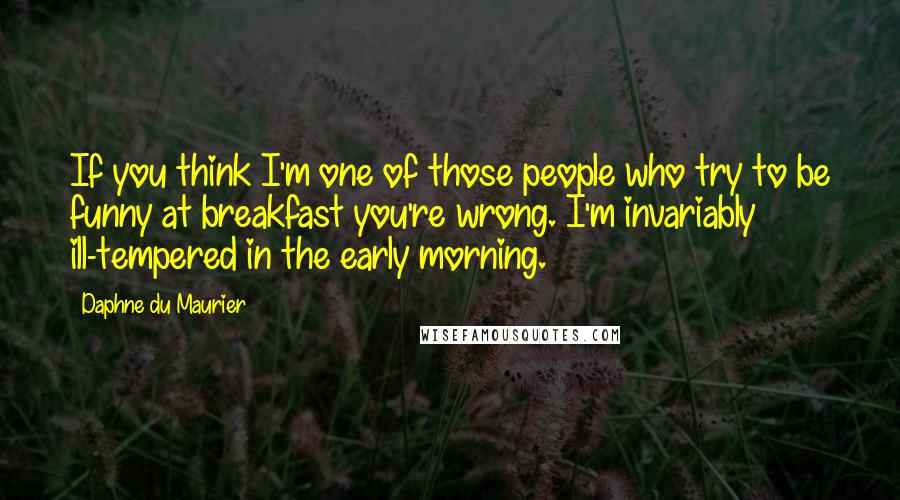 Daphne Du Maurier Quotes: If you think I'm one of those people who try to be funny at breakfast you're wrong. I'm invariably ill-tempered in the early morning.