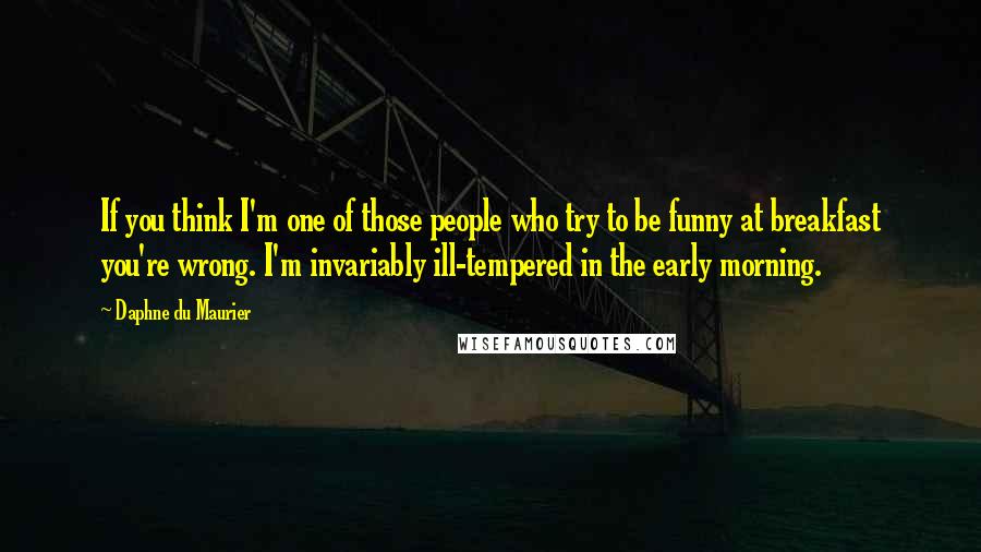 Daphne Du Maurier Quotes: If you think I'm one of those people who try to be funny at breakfast you're wrong. I'm invariably ill-tempered in the early morning.