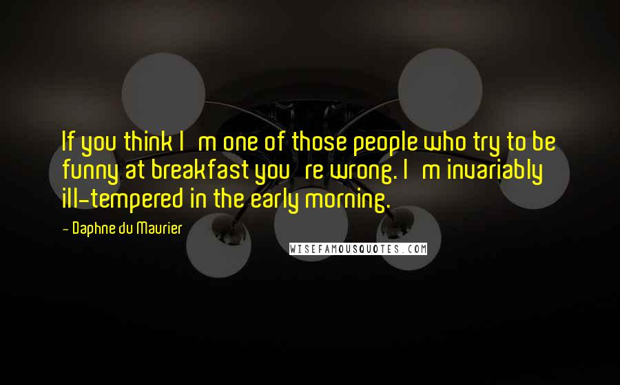 Daphne Du Maurier Quotes: If you think I'm one of those people who try to be funny at breakfast you're wrong. I'm invariably ill-tempered in the early morning.