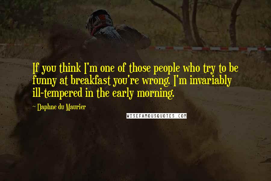Daphne Du Maurier Quotes: If you think I'm one of those people who try to be funny at breakfast you're wrong. I'm invariably ill-tempered in the early morning.