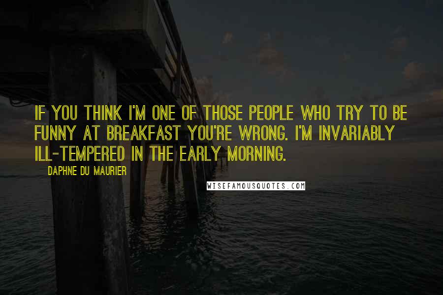 Daphne Du Maurier Quotes: If you think I'm one of those people who try to be funny at breakfast you're wrong. I'm invariably ill-tempered in the early morning.