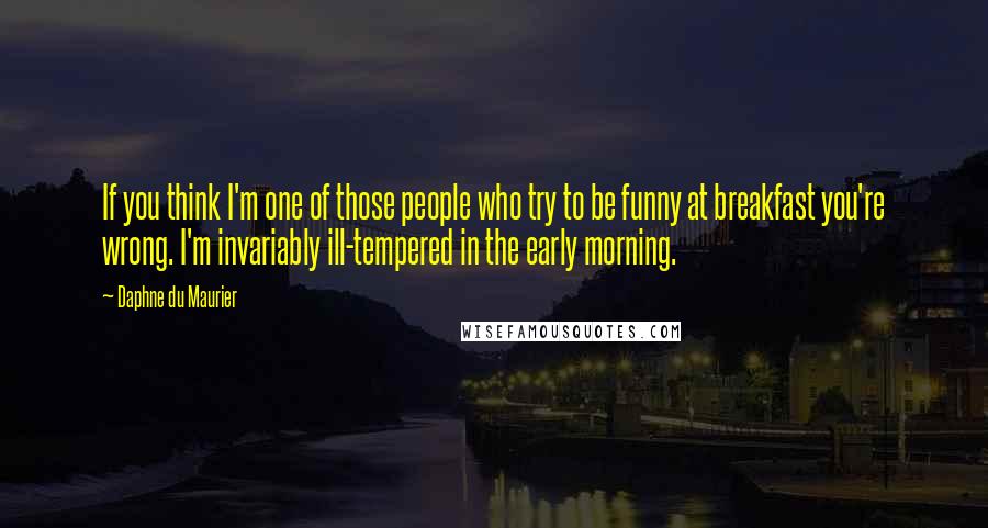 Daphne Du Maurier Quotes: If you think I'm one of those people who try to be funny at breakfast you're wrong. I'm invariably ill-tempered in the early morning.