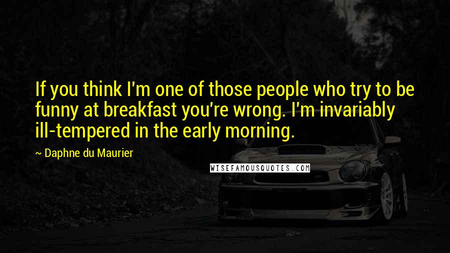 Daphne Du Maurier Quotes: If you think I'm one of those people who try to be funny at breakfast you're wrong. I'm invariably ill-tempered in the early morning.