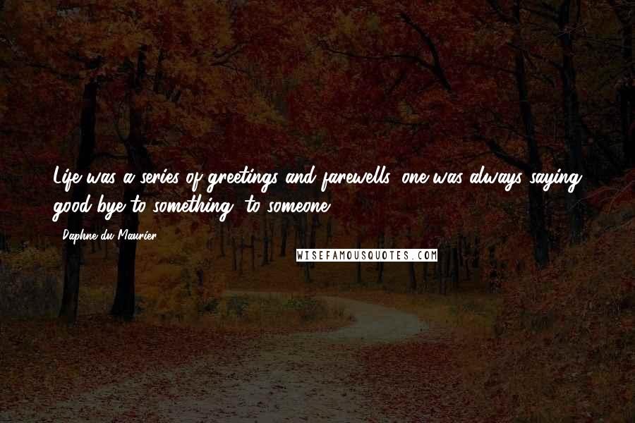 Daphne Du Maurier Quotes: Life was a series of greetings and farewells, one was always saying good-bye to something, to someone.