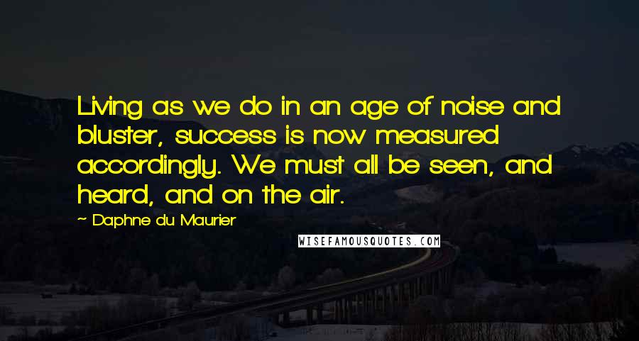 Daphne Du Maurier Quotes: Living as we do in an age of noise and bluster, success is now measured accordingly. We must all be seen, and heard, and on the air.