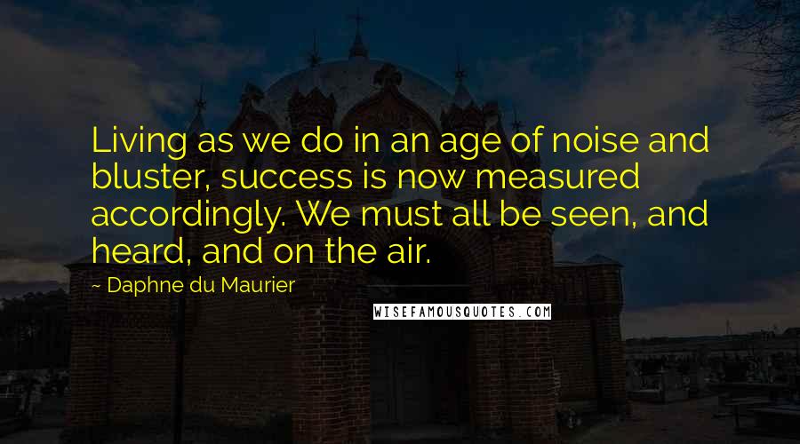 Daphne Du Maurier Quotes: Living as we do in an age of noise and bluster, success is now measured accordingly. We must all be seen, and heard, and on the air.