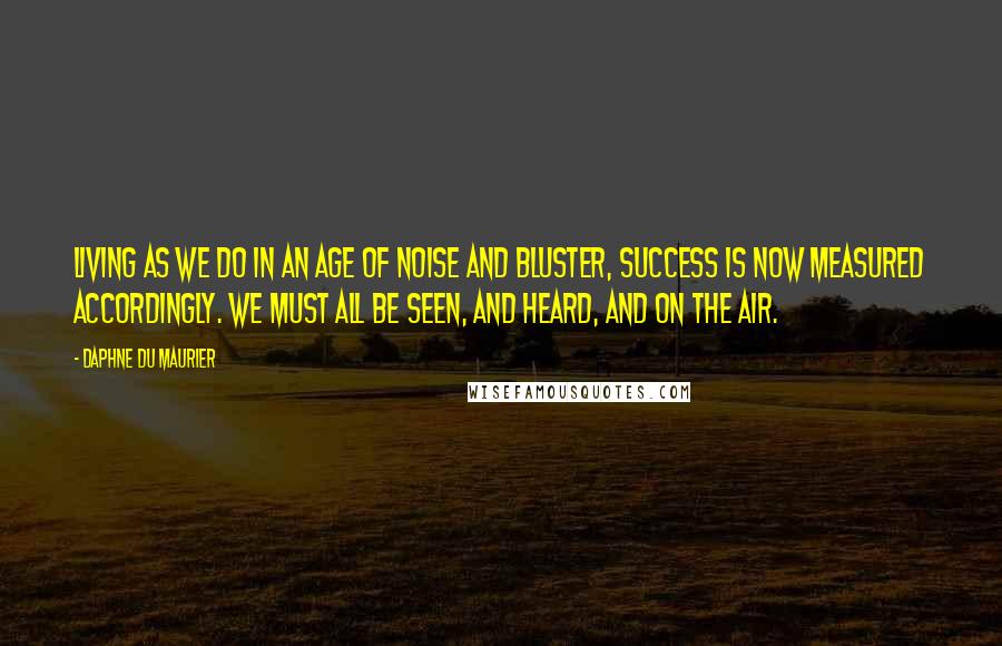 Daphne Du Maurier Quotes: Living as we do in an age of noise and bluster, success is now measured accordingly. We must all be seen, and heard, and on the air.