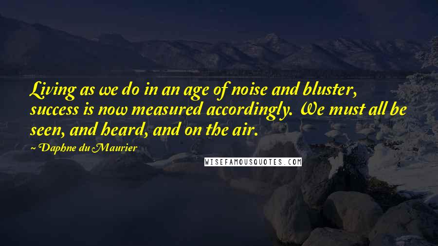 Daphne Du Maurier Quotes: Living as we do in an age of noise and bluster, success is now measured accordingly. We must all be seen, and heard, and on the air.