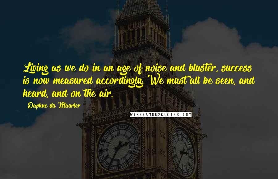 Daphne Du Maurier Quotes: Living as we do in an age of noise and bluster, success is now measured accordingly. We must all be seen, and heard, and on the air.