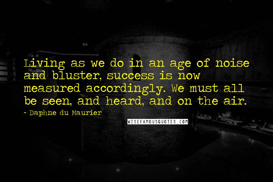 Daphne Du Maurier Quotes: Living as we do in an age of noise and bluster, success is now measured accordingly. We must all be seen, and heard, and on the air.