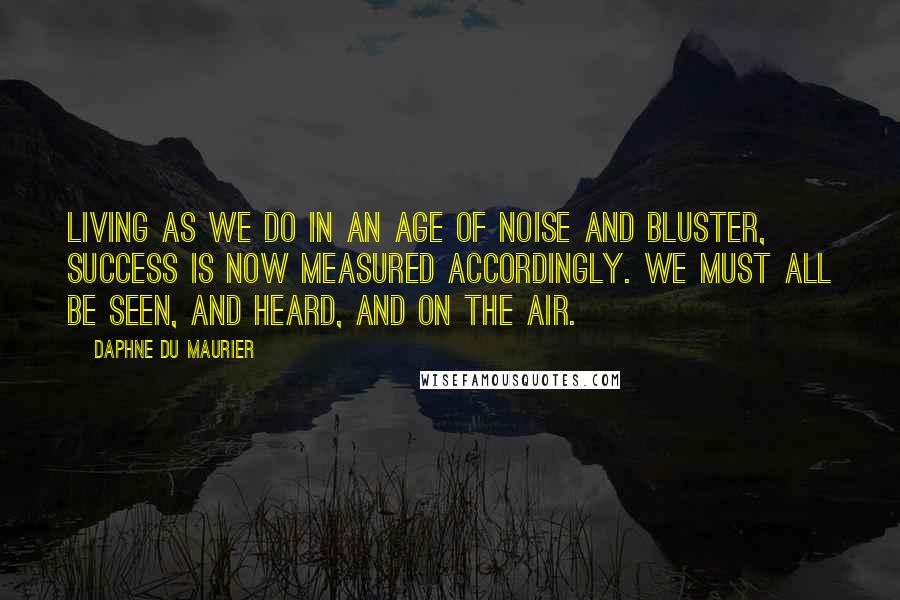 Daphne Du Maurier Quotes: Living as we do in an age of noise and bluster, success is now measured accordingly. We must all be seen, and heard, and on the air.