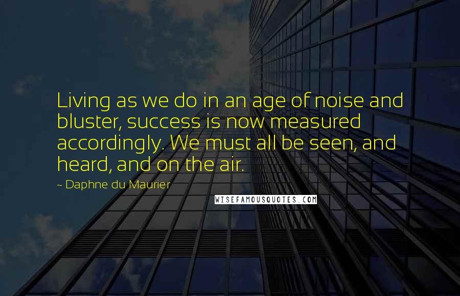 Daphne Du Maurier Quotes: Living as we do in an age of noise and bluster, success is now measured accordingly. We must all be seen, and heard, and on the air.