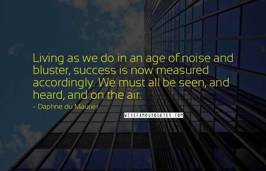 Daphne Du Maurier Quotes: Living as we do in an age of noise and bluster, success is now measured accordingly. We must all be seen, and heard, and on the air.