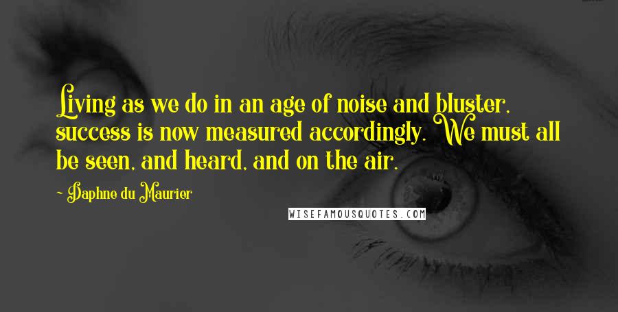 Daphne Du Maurier Quotes: Living as we do in an age of noise and bluster, success is now measured accordingly. We must all be seen, and heard, and on the air.