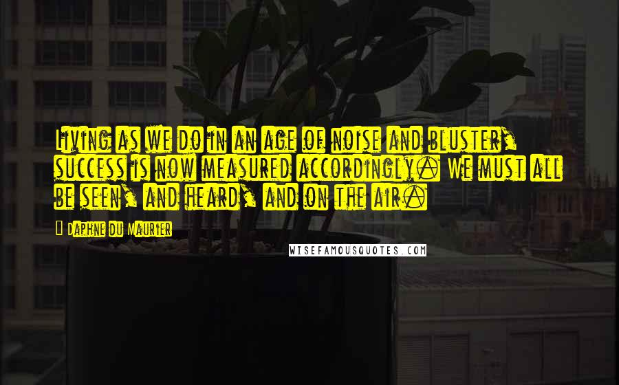 Daphne Du Maurier Quotes: Living as we do in an age of noise and bluster, success is now measured accordingly. We must all be seen, and heard, and on the air.