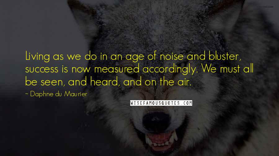 Daphne Du Maurier Quotes: Living as we do in an age of noise and bluster, success is now measured accordingly. We must all be seen, and heard, and on the air.