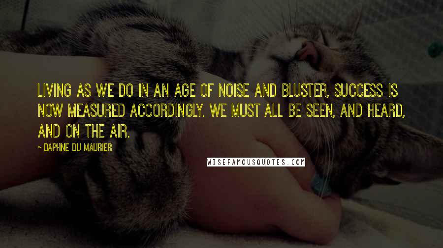 Daphne Du Maurier Quotes: Living as we do in an age of noise and bluster, success is now measured accordingly. We must all be seen, and heard, and on the air.