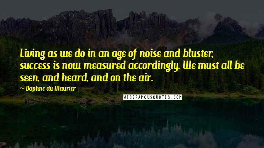 Daphne Du Maurier Quotes: Living as we do in an age of noise and bluster, success is now measured accordingly. We must all be seen, and heard, and on the air.