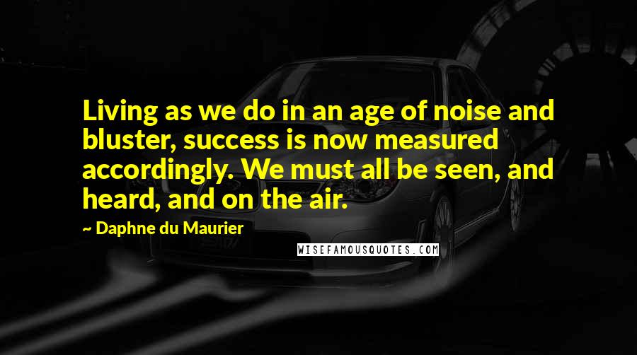 Daphne Du Maurier Quotes: Living as we do in an age of noise and bluster, success is now measured accordingly. We must all be seen, and heard, and on the air.