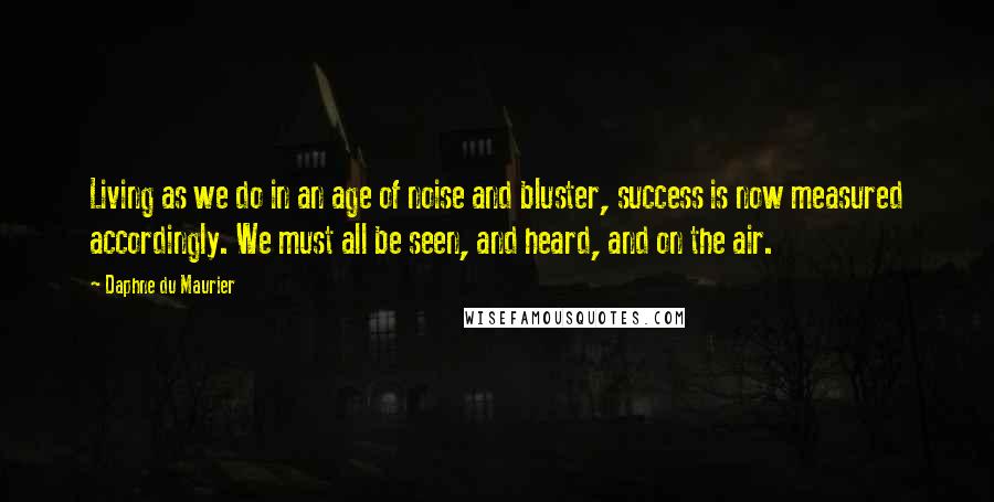 Daphne Du Maurier Quotes: Living as we do in an age of noise and bluster, success is now measured accordingly. We must all be seen, and heard, and on the air.