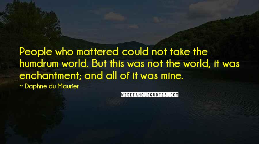 Daphne Du Maurier Quotes: People who mattered could not take the humdrum world. But this was not the world, it was enchantment; and all of it was mine.